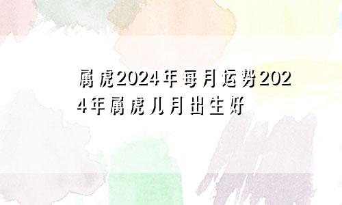属虎2024年每月运势2024年属虎几月出生好