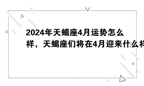 2024年天蝎座4月运势怎么样，天蝎座们将在4月迎来什么样的挑战和机遇