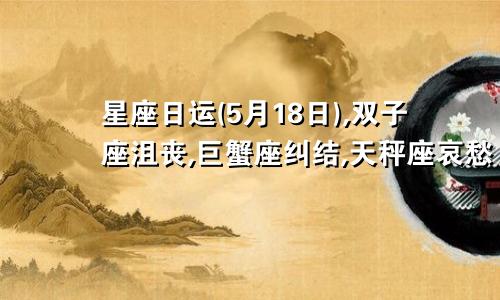 星座日运(5月18日),双子座沮丧,巨蟹座纠结,天秤座哀愁