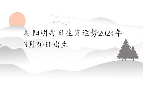 秦阳明每日生肖运势2024年3月30日出生