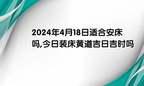 2024年4月18日适合安床吗,今日装床黄道吉日吉时吗