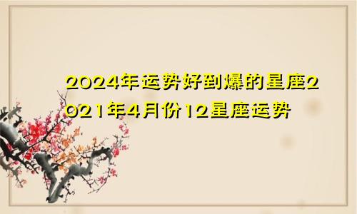 2024年运势好到爆的星座2021年4月份12星座运势