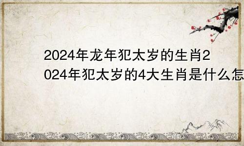 2024年龙年犯太岁的生肖2024年犯太岁的4大生肖是什么怎么预