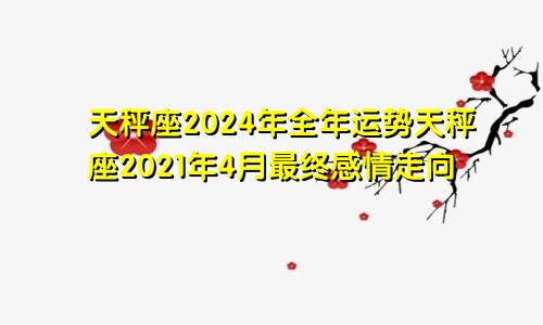 天秤座2024年全年运势天秤座2021年4月最终感情走向