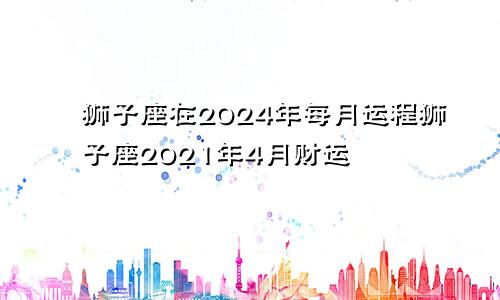 狮子座在2024年每月运程狮子座2021年4月财运