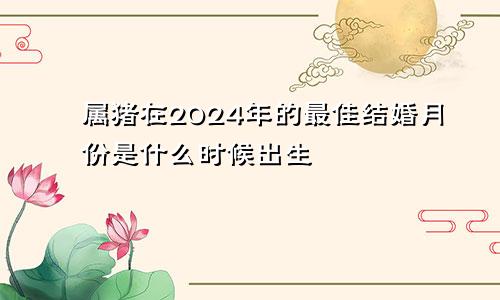 属猪在2024年的最佳结婚月份是什么时候出生