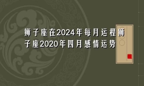 狮子座在2024年每月运程狮子座2020年四月感情运势