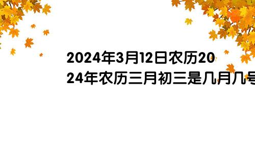 2024年3月12日农历2024年农历三月初三是几月几号