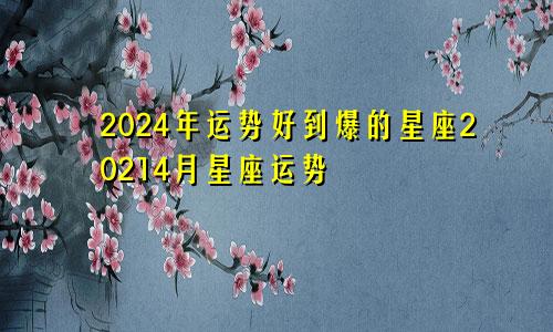 2024年运势好到爆的星座20214月星座运势
