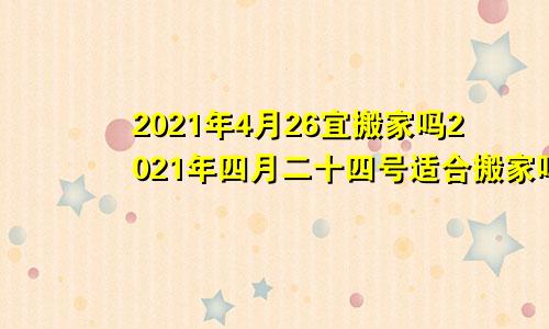 2021年4月26宜搬家吗2021年四月二十四号适合搬家吗
