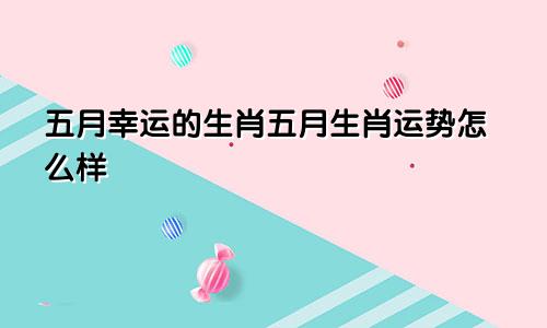 五月幸运的生肖五月生肖运势怎么样