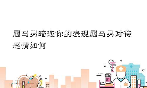 属马男暗恋你的表现属马男对待感情如何