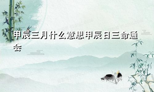 甲辰三月什么意思甲辰日三命通会