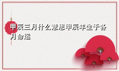甲辰三月什么意思甲辰年生于各月命运