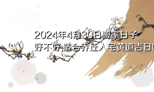 2024年4月30日搬家日子好不好,适合乔迁入宅黄道吉日吗