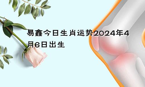 易鑫今日生肖运势2024年4月6日出生