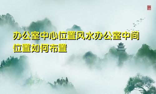 办公室中心位置风水办公室中间位置如何布置