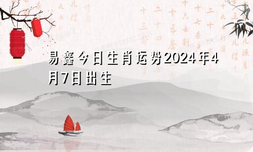易鑫今日生肖运势2024年4月7日出生