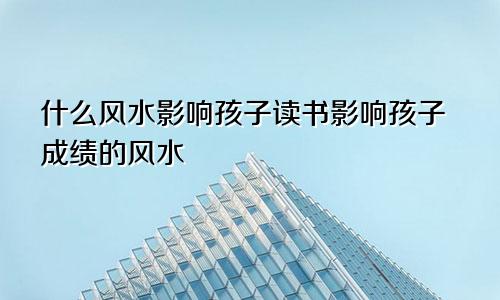 什么风水影响孩子读书影响孩子成绩的风水