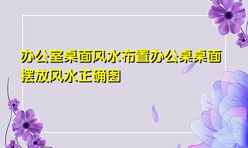 办公室桌面风水布置办公桌桌面摆放风水正确图