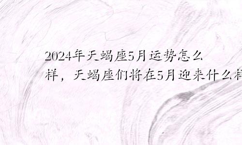 2024年天蝎座5月运势怎么样，天蝎座们将在5月迎来什么样的挑战和机遇