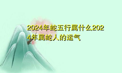 2024年蛇五行属什么2024年属蛇人的运气