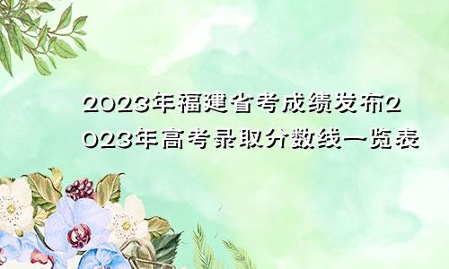 2023年福建省考成绩发布2023年高考录取分数线一览表