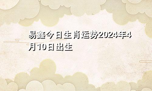 易鑫今日生肖运势2024年4月10日出生