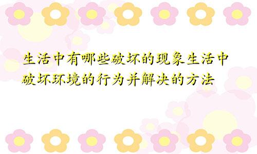 生活中有哪些破坏的现象生活中破坏环境的行为并解决的方法