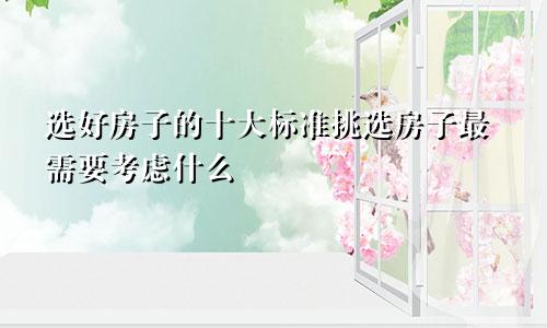 选好房子的十大标准挑选房子最需要考虑什么