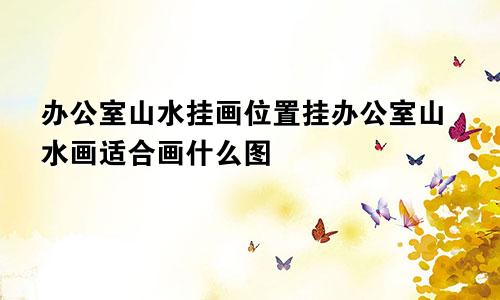 办公室山水挂画位置挂办公室山水画适合画什么图