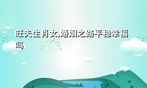 旺夫生肖女,婚姻之路平稳幸福吗