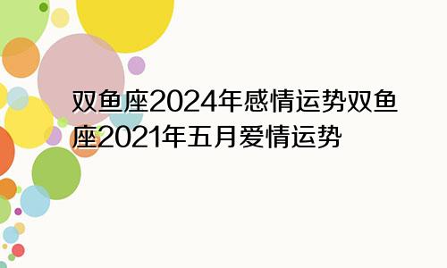 双鱼座2024年感情运势双鱼座2021年五月爱情运势