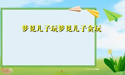梦见儿子玩梦见儿子贪玩