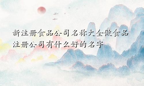 新注册食品公司名称大全做食品注册公司有什么好的名字