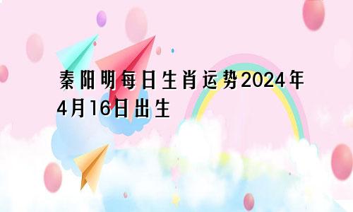 秦阳明每日生肖运势2024年4月16日出生