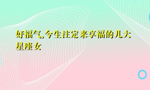 好福气,今生注定来享福的几大星座女