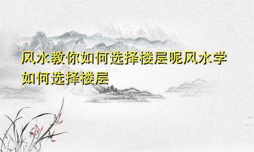 风水教你如何选择楼层呢风水学如何选择楼层