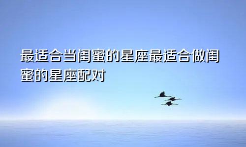 最适合当闺蜜的星座最适合做闺蜜的星座配对