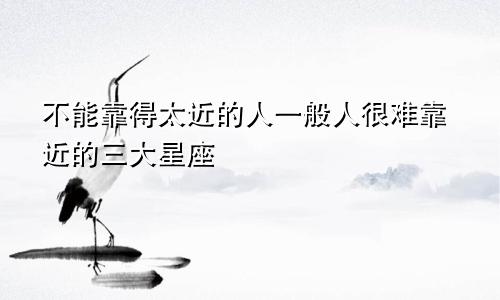 不能靠得太近的人一般人很难靠近的三大星座