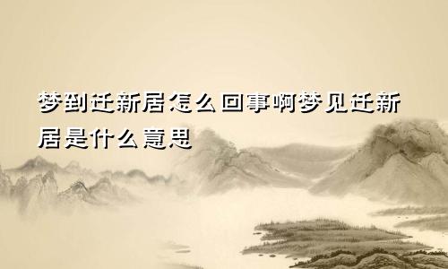 梦到迁新居怎么回事啊梦见迁新居是什么意思
