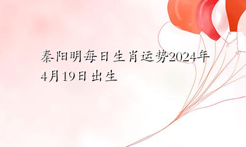 秦阳明每日生肖运势2024年4月19日出生