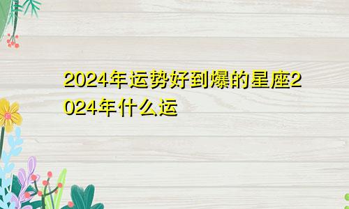 2024年运势好到爆的星座2024年什么运