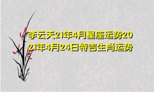 李云天21年4月星座运势2021年4月24日特吉生肖运势