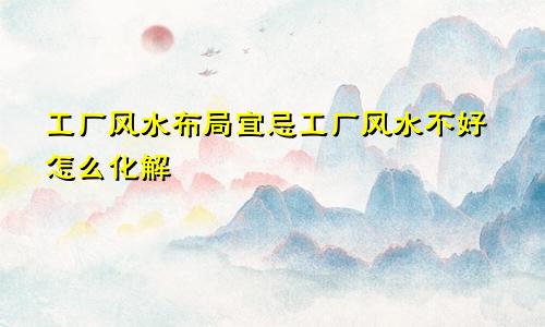 工厂风水布局宜忌工厂风水不好怎么化解