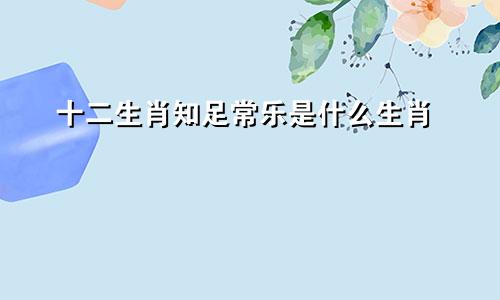 十二生肖知足常乐是什么生肖