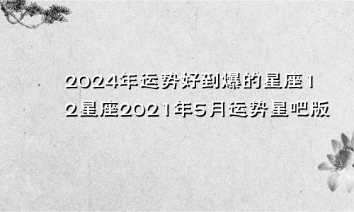 2024年运势好到爆的星座12星座2021年5月运势星吧版