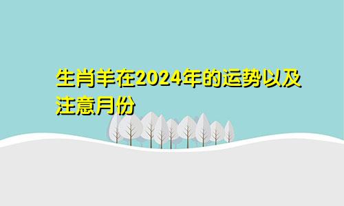 生肖羊在2024年的运势以及注意月份