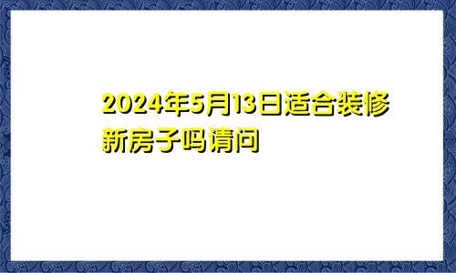 2024年5月13日适合装修新房子吗请问
