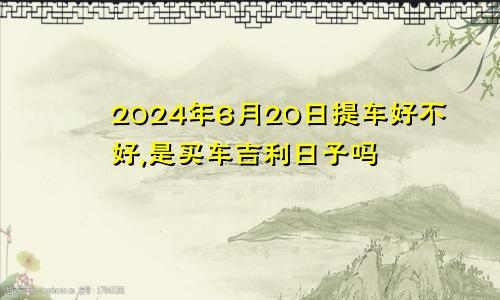 2024年6月20日提车好不好,是买车吉利日子吗